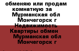 обменяю или продам 2-комнатную за 600 - Мурманская обл., Мончегорск г. Недвижимость » Квартиры обмен   . Мурманская обл.,Мончегорск г.